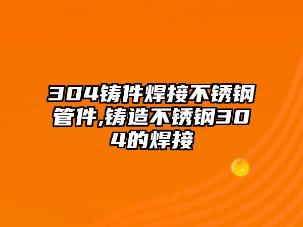 304鑄件焊接不銹鋼管件,鑄造不銹鋼304的焊接