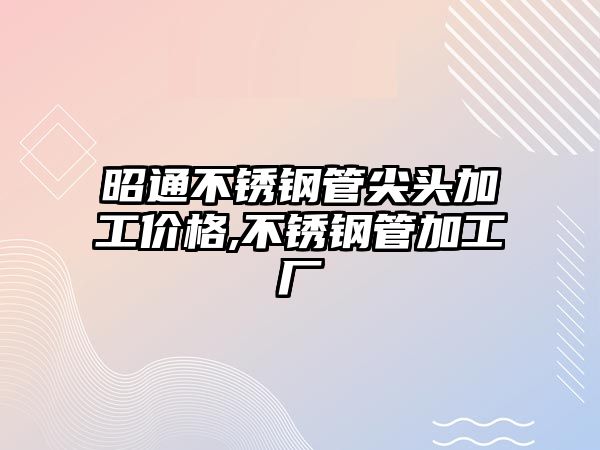 昭通不銹鋼管尖頭加工價格,不銹鋼管加工廠