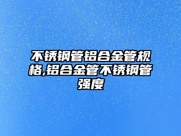 不銹鋼管鋁合金管規(guī)格,鋁合金管不銹鋼管強度