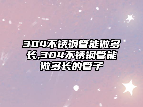 304不銹鋼管能做多長,304不銹鋼管能做多長的管子