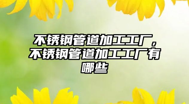 不銹鋼管道加工工廠,不銹鋼管道加工工廠有哪些
